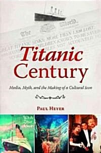 Titanic Century: Media, Myth, and the Making of a Cultural Icon (Hardcover)