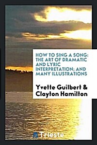 How to Sing a Song: The Art of Dramatic and Lyric Interpretation; And Many Illustrations (Paperback)