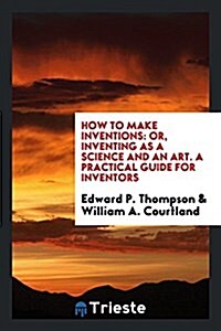 How to Make Inventions: Or, Inventing as a Science and an Art. a Practical Guide for Inventors (Paperback)