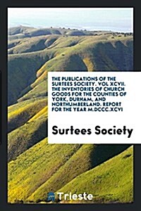 The Publications of the Surtees Society. Vol XCVII. the Inventories of Church Goods for the Counties of York, Durham, and Northumberland. Report for t (Paperback)