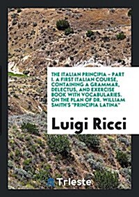 The Italian Principia - Part I. a First Italian Course, Containing a Grammar, Delectus, and Exercise Book with Vocabularies. on the Plan of Dr. Willia (Paperback)