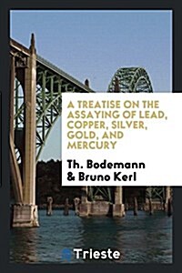 A Treatise on the Assaying of Lead, Copper, Silver, Gold, and Mercury (Paperback)