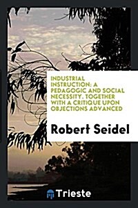 Industrial Instruction: A Pedagogic and Social Necessity. Together with a Critique Upon Objections Advanced (Paperback)