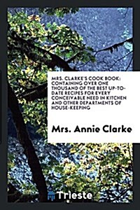 Mrs. Clarkes Cook Book: Containing Over One Thousand of the Best Up-To-Date ... (Paperback)