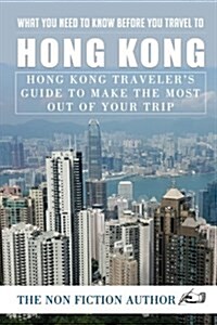 What You Need to Know Before You Travel to Hong Kong: Hong Kong Travelers Guide to Make the Most Out of Your Trip (Paperback)