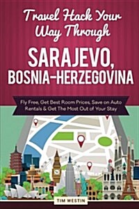 Travel Hack Your Way Through Sarajevo, Bosnia-Herzegovina: Fly Free, Get Best Room Prices, Save on Auto Rentals & Get the Most Out of Your Stay (Paperback)