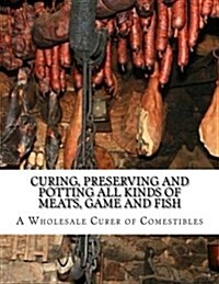 Curing, Preserving and Potting All Kinds of Meats, Game and Fish: Also, the Art of Pickling and Preserving Fruits and Vegetables (Paperback)