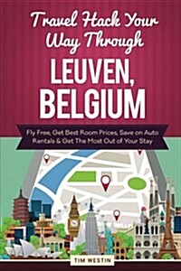 Travel Hack Your Way Through Leuven, Belgium: Fly Free, Get Best Room Prices, Save on Auto Rentals & Get the Most Out of Your Stay (Paperback)