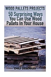 Wood Pallets Projects: 50 Surprising Ways You Can Use Wood Pallets in Your House (Paperback)