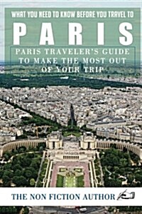 What You Need to Know Before You Travel to Paris: Paris Travelers Guide to Make the Most Out of Your Trip (Paperback)