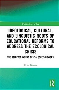 Ideological, Cultural, and Linguistic Roots of Educational Reforms to Address the Ecological Crisis : The Selected Works of C.A. (Chet) Bowers (Hardcover)