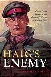 Haigs Enemy : Crown Prince Rupprecht and Germanys War on the Western Front (Hardcover)