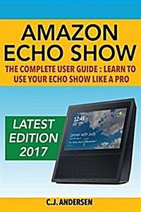 Amazon Echo Show - The Complete User Guide: Learn to Use Your Echo Show Like a Pro (Paperback)