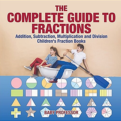 The Complete Guide to Fractions: Addition, Subtraction, Multiplication and Division Childrens Fraction Books (Paperback)