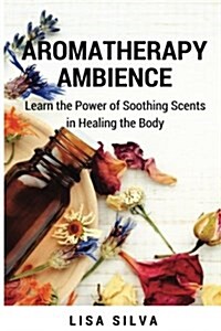 Aroma Therapy Ambience: Learn the Power of Soothing Scents in Healing a Body: Aromatherapy for Everyone: Aroma Therapy Uses (Paperback)