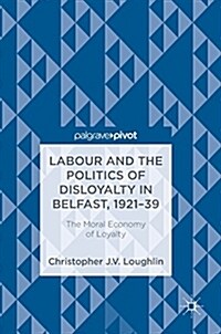 Labour and the Politics of Disloyalty in Belfast, 1921-39: The Moral Economy of Loyalty (Hardcover, 2018)