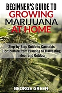 Beginners Guide to Growing Marijuana at Home: Step-By-Step Guide to Cannabis Horticulture from Planting to Harvesting Indoor and Outdoor (Paperback)