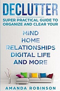 Declutter: Super Practical Guide to Organize and Clear Your: Mind, Home, Relationships, Digital Life and More (Paperback)