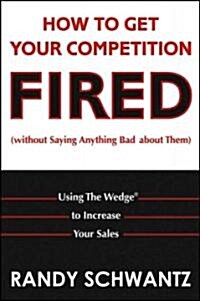 How to Get Your Competition Fired (Without Saying Anything Bad about Them): Using the Wedge to Increase Your Sales (Hardcover)