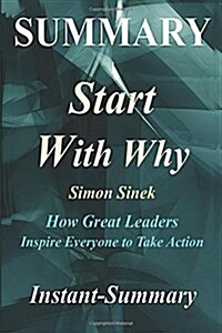 Summary - Start with Why: By Simon Sinek - How Great Leaders Inspire Everyone to Take Action (Paperback)