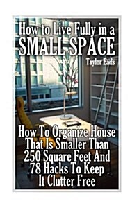 How to Live Fully in a Small Space: How to Organize House That Is Smaller Than 250 Square Feet and 78 Hacks to Keep It Clutter Free (Paperback)