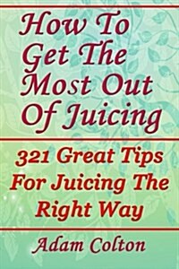 How to Get the Most Out of Juicing: 321 Great Tips for Juicing the Right Way (Paperback)