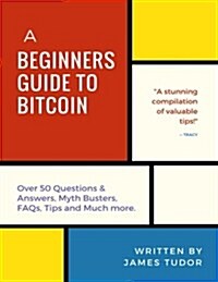 Bitcoin: A Beginners Guide to Bitcoin - All You Need to Know (Over 50 Questions and Answers, Myth Busters, FAQs, Tips and Much (Paperback)