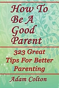 How to Be a Good Parent: 323 Great Tips for Better Parenting (Paperback)