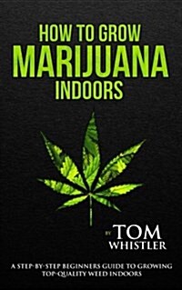 How to Grow Marijuana: Indoors - A Step-By-Step Beginners Guide to Growing Top-Quality Weed Indoors (Paperback)