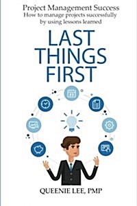 Project Management Success: Last Things First: How to Manage Projects Successfully by Using Lessons Learned (Paperback)