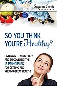 So You Think Youre Healthy?: Listening to Your Body and Discovering the 12 Principles for Getting and Keeping Great Health! (Paperback)