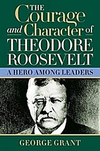 The Courage and Character of Theodore Roosevelt: A Hero Among Leaders (Hardcover)