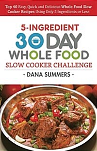 30 Day Whole Food Slow Cooker Challenge: Top 40 Easy, Quick and Delicious Whole Food Slow Cooker Recipes Using Only 5 Ingredients or Less (Paperback)