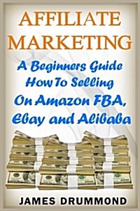 Affiliate Marketing: A Beginners Guide How to Selling on Amazon Fba, Ebay and Alibaba (Paperback)