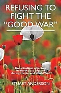 REFUSING TO FIGHT THE GOOD WAR : Conscientious objectors in the North East of England (Paperback)