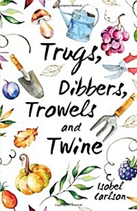 Trugs, Dibbers, Trowels and Twine : Gardening Tips, Words of Wisdom and Inspiration on the Simplest of Pleasures (Hardcover)