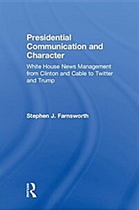 Presidential Communication and Character : White House News Management from Clinton and Cable to Twitter and Trump (Hardcover)