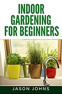 Indoor Gardening for Beginners: The Complete Guide to Growing Herbs, Flowers, Vegetables and Fruits in Your House (Paperback)