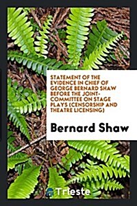 Statement of the Evidence in Chief of George Bernard Shaw Before the Joint-Committee on Stage Plays (Censorship and Theatre Licensing) (Paperback)