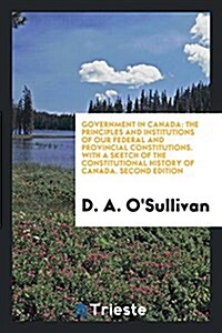 Government in Canada: The Principles and Institutions of Our Federal and Provincial Constitutions. with a Sketch of the Constitutional Histo (Paperback)