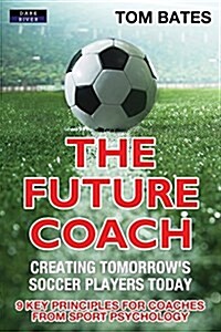 The Future Coach - Creating Tomorrows Soccer Players Today: 9 Key Principles for Coaches from Sport Psychology (Paperback)