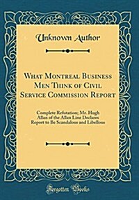 What Montreal Business Men Think of Civil Service Commission Report: Complete Refutation; Mr. Hugh Allan of the Allan Line Declares Report to Be Scand (Hardcover)