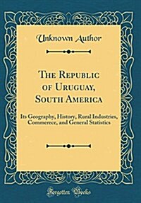 The Republic of Uruguay, South America: Its Geography, History, Rural Industries, Commerece, and General Statistics (Classic Reprint) (Hardcover)