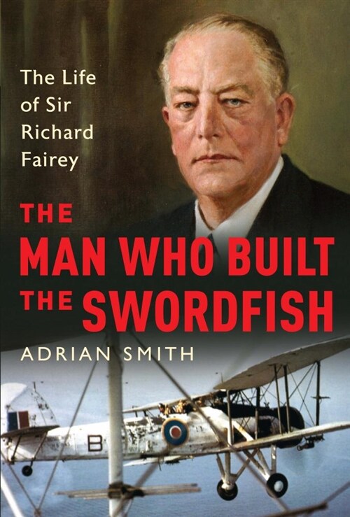 The Man Who Built the Swordfish : The Life of Sir Richard Fairey, 1887-1956 (Hardcover)