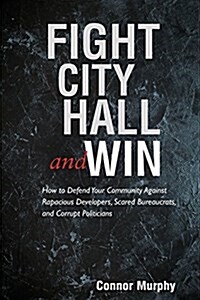 Fight City Hall and Win: How to Defend Your Community Against Rapacious Developers, Scared Bureaucrats, and Corrupt Politicians (Paperback)