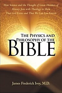 The Physics and Philosophy of the Bible: How Science and the Thought of Great Thinkers of History Join with Theology to Show That God Exists and That (Paperback)