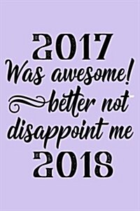 2017 Was Awesome! Better Not Disappoint Me 2018: New Years Resolutions Journal (Paperback)