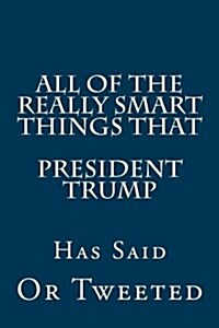 All of the Really Smart Things That President Trump Has Said or Tweeted: (a Complete Collection) (Paperback)