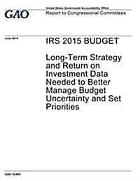 IRS 2015 Budget: Long-Term Strategy and Return on Investment Data Needed to Better Manage Budget Uncertainty and Set Priorities (Paperback)