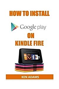 How to Install Google Play on Kindle Fire: A Complete Guide on How to Install Google Play Store on Kindle Fire and Gain Access to Thousands of Apps in (Paperback)